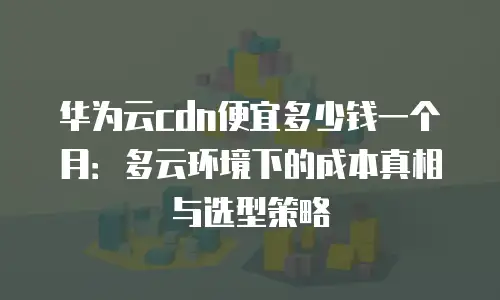 华为云cdn便宜多少钱一个月：多云环境下的成本真相与选型策略