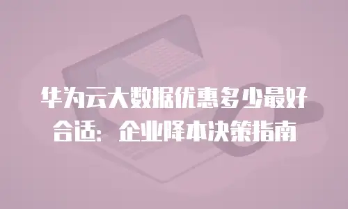 华为云大数据优惠多少最好合适：企业降本决策指南