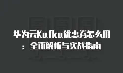华为云Kafka优惠券怎么用：全面解析与实战指南