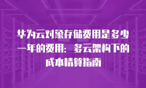 华为云对象存储费用是多少一年的费用：多云架构下的成本精算指南