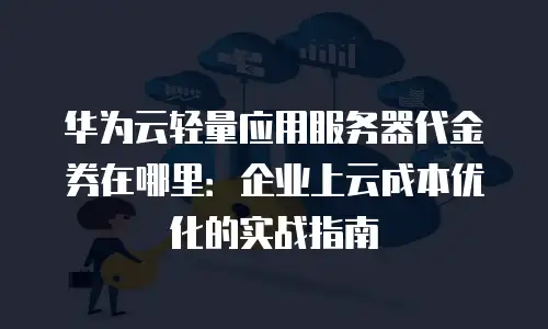 华为云轻量应用服务器代金券在哪里：企业上云成本优化的实战指南