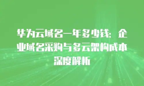 华为云域名一年多少钱：企业域名采购与多云架构成本深度解析
