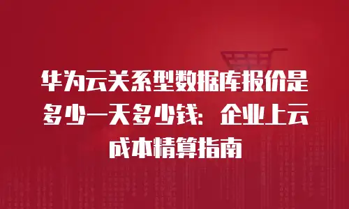 华为云关系型数据库报价是多少一天多少钱：企业上云成本精算指南