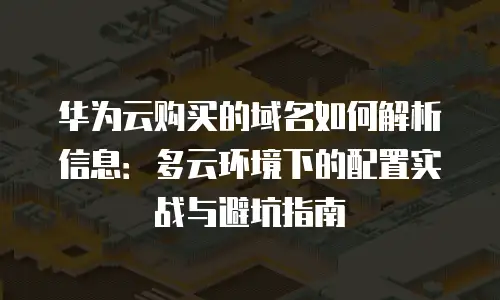 华为云购买的域名如何解析信息：多云环境下的配置实战与避坑指南