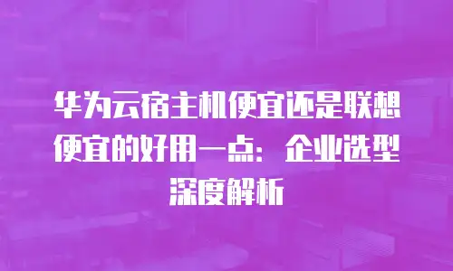 华为云宿主机便宜还是联想便宜的好用一点：企业选型深度解析