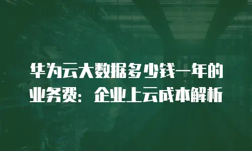 华为云大数据多少钱一年的业务费：企业上云成本解析