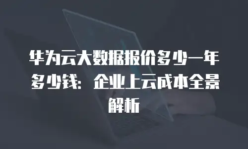 华为云大数据报价多少一年多少钱：企业上云成本全景解析