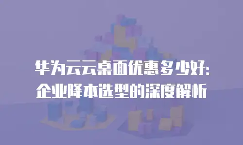 华为云云桌面优惠多少好：企业降本选型的深度解析