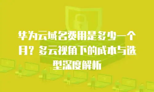 华为云域名费用是多少一个月？多云视角下的成本与选型深度解析