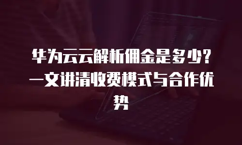 华为云云解析佣金是多少？一文讲清收费模式与合作优势