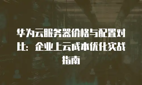 华为云服务器价格与配置对比：企业上云成本优化实战指南