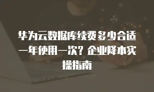华为云数据库续费多少合适一年使用一次？企业降本实操指南