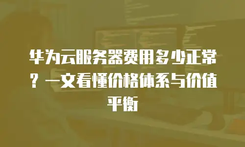 华为云服务器费用多少正常？一文看懂价格体系与价值平衡