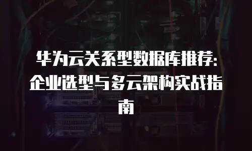 华为云关系型数据库推荐：企业选型与多云架构实战指南