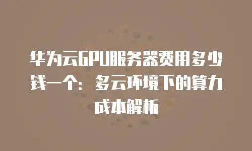 华为云GPU服务器费用多少钱一个：多云环境下的算力成本解析