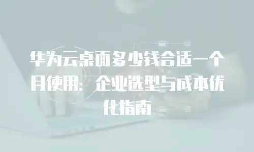 华为云桌面多少钱合适一个月使用：企业选型与成本优化指南