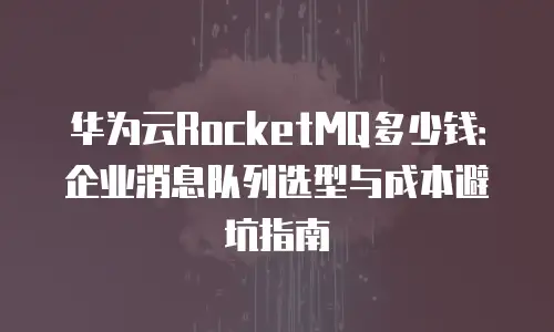 华为云RocketMQ多少钱：企业消息队列选型与成本避坑指南
