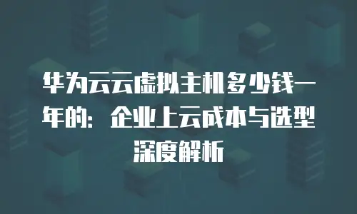 华为云云虚拟主机多少钱一年的：企业上云成本与选型深度解析