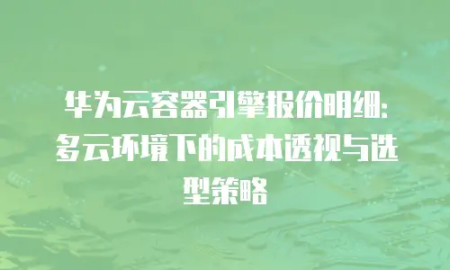 华为云容器引擎报价明细：多云环境下的成本透视与选型策略