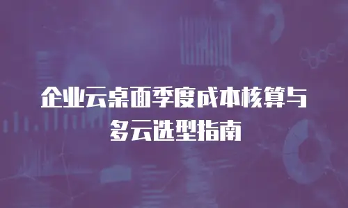 企业云桌面季度成本核算与多云选型指南