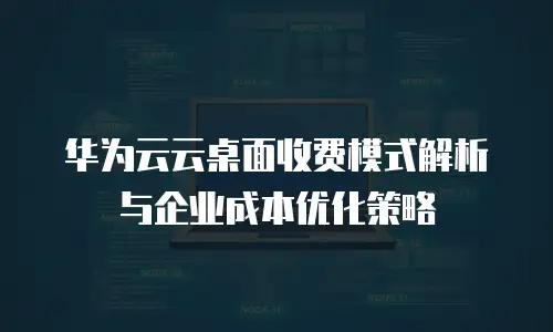 华为云云桌面收费模式解析与企业成本优化策略