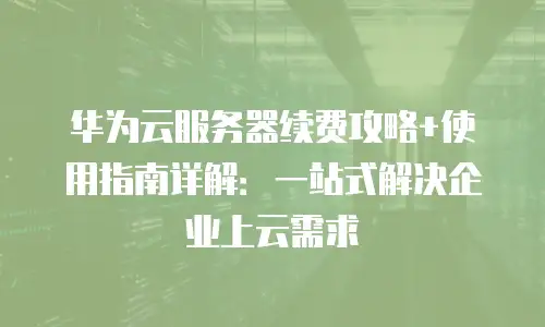 华为云服务器续费攻略+使用指南详解：一站式解决企业上云需求