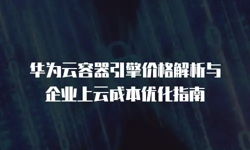 华为云容器引擎价格解析与企业上云成本优化指南