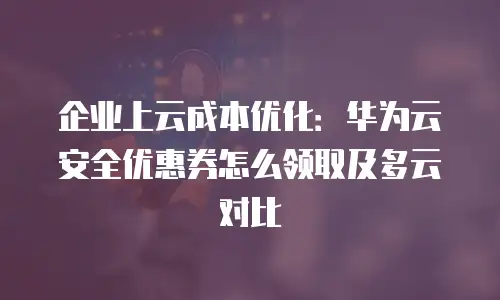 企业上云成本优化：华为云安全优惠券怎么领取及多云对比