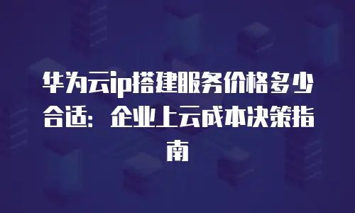华为云ip搭建服务价格多少合适：企业上云成本决策指南