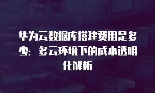 华为云数据库搭建费用是多少：多云环境下的成本透明化解析