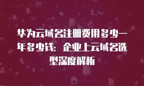 华为云域名注册费用多少一年多少钱：企业上云域名选型深度解析