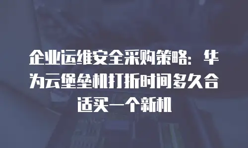 企业运维安全采购策略：华为云堡垒机打折时间多久合适买一个新机