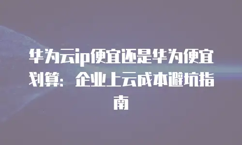 华为云ip便宜还是华为便宜划算：企业上云成本避坑指南