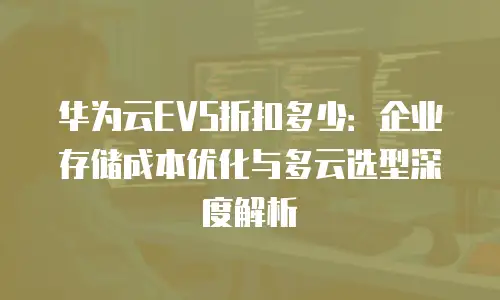 华为云EVS折扣多少：企业存储成本优化与多云选型深度解析