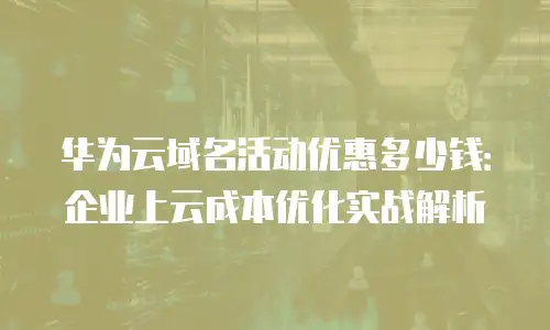 华为云域名活动优惠多少钱：企业上云成本优化实战解析