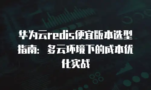 华为云redis便宜版本选型指南：多云环境下的成本优化实战