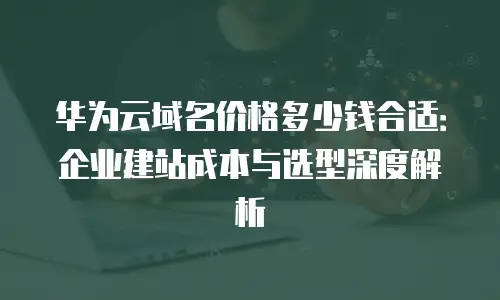 华为云域名价格多少钱合适：企业建站成本与选型深度解析