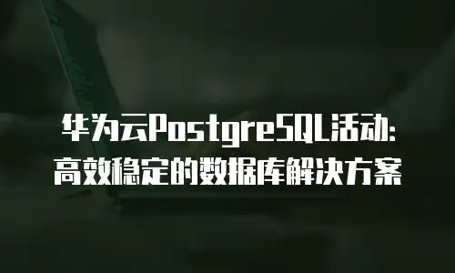 华为云PostgreSQL活动：高效稳定的数据库解决方案