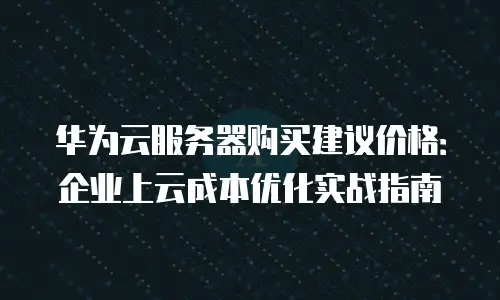 华为云服务器购买建议价格：企业上云成本优化实战指南