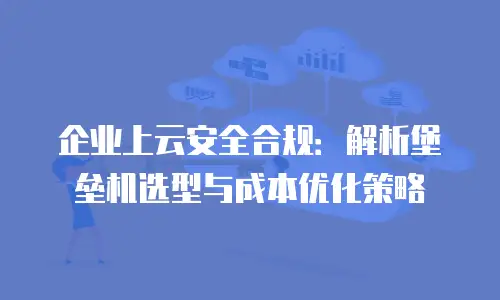 企业上云安全合规：解析堡垒机选型与成本优化策略