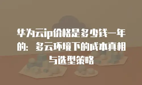 华为云ip价格是多少钱一年的：多云环境下的成本真相与选型策略