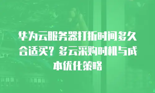 华为云服务器打折时间多久合适买？多云采购时机与成本优化策略