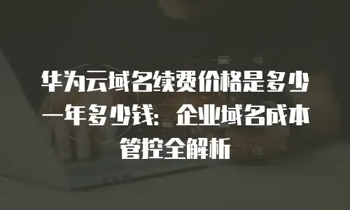 华为云域名续费价格是多少一年多少钱：企业域名成本管控全解析