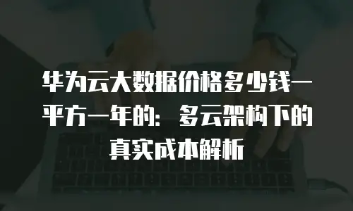 华为云大数据价格多少钱一平方一年的：多云架构下的真实成本解析