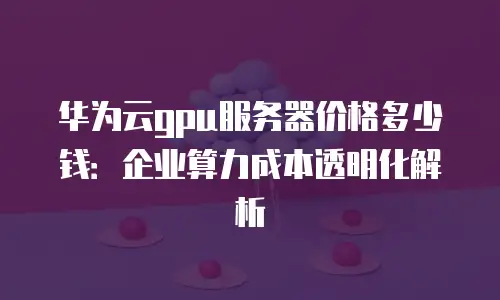 华为云gpu服务器价格多少钱：企业算力成本透明化解析