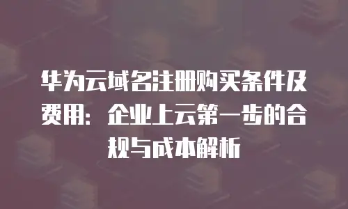 华为云域名注册购买条件及费用：企业上云第一步的合规与成本解析