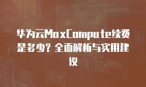 华为云MaxCompute续费是多少？全面解析与实用建议