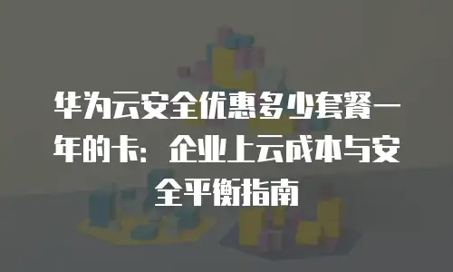 华为云安全优惠多少套餐一年的卡：企业上云成本与安全平衡指南