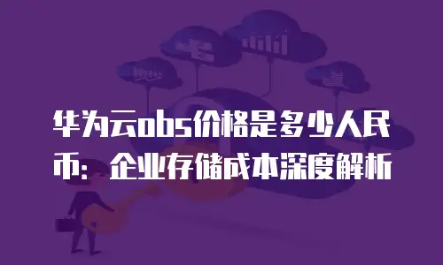华为云obs价格是多少人民币：企业存储成本深度解析