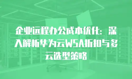 企业远程办公成本优化：深入解析华为云WSA折扣与多云选型策略